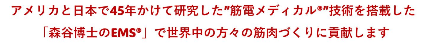 アメリカと日本で45年かけて研究した”筋電メディカル®”技術を搭載した「森谷博士のEMS®」で世界中の方々の筋肉づくりに貢献します